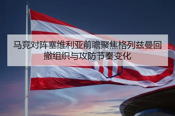 马竞对阵塞维利亚前瞻聚焦格列兹曼回撤组织与攻防节奏变化