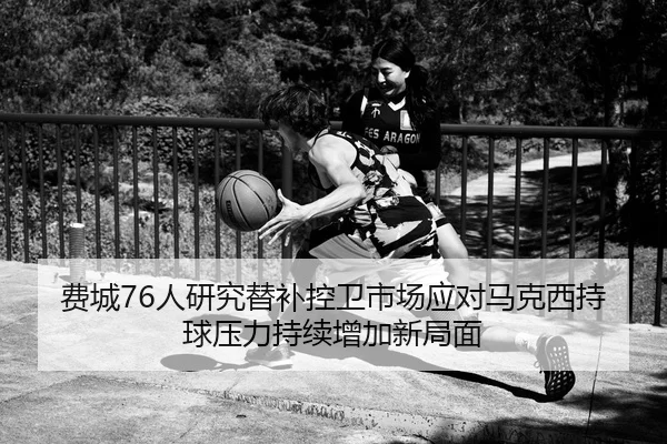 费城76人研究替补控卫市场应对马克西持球压力持续增加新局面