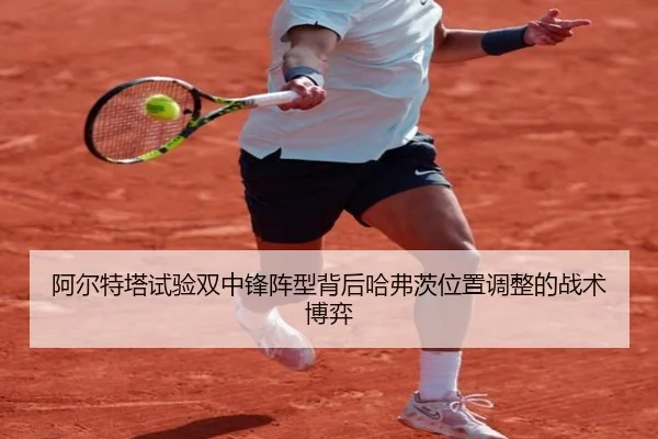 阿尔特塔试验双中锋阵型背后哈弗茨位置调整的战术博弈